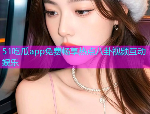 51吃瓜app免费畅享热点八卦视频互动娱乐