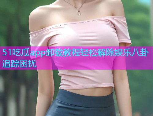 51吃瓜app卸载教程轻松解除娱乐八卦追踪困扰