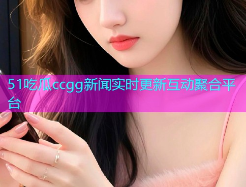 51吃瓜ccgg新闻实时更新互动聚合平台