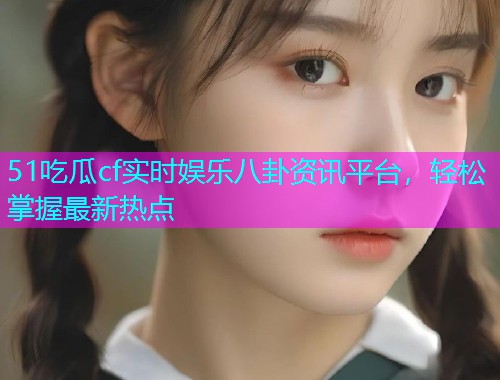 51吃瓜cf实时娱乐八卦资讯平台，轻松掌握最新热点