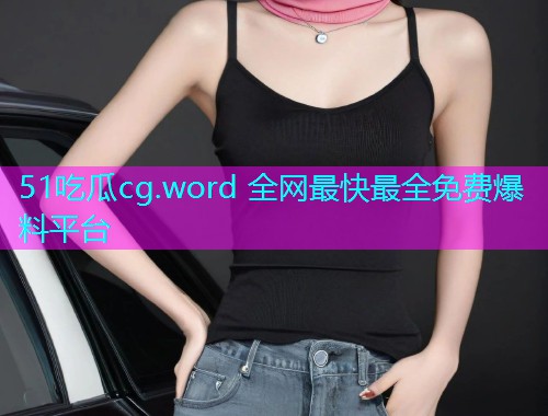 51吃瓜cg.word 全网最快最全免费爆料平台