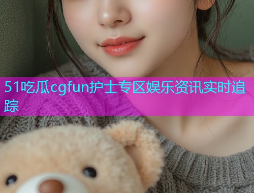 51吃瓜cgfun护士专区娱乐资讯实时追踪