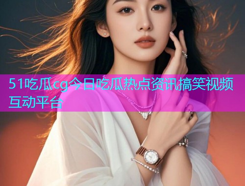 51吃瓜cg今日吃瓜热点资讯搞笑视频互动平台