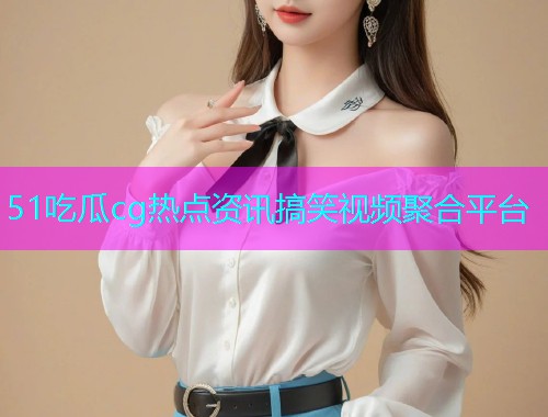 51吃瓜cg热点资讯搞笑视频聚合平台