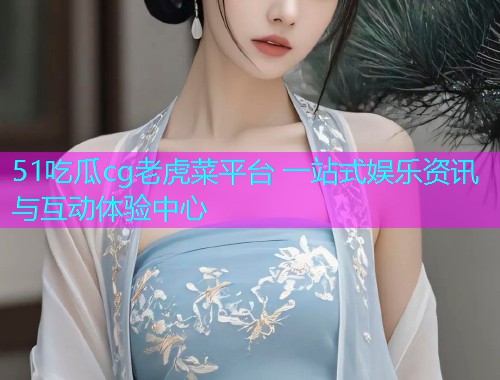 51吃瓜cg老虎菜平台 一站式娱乐资讯与互动体验中心