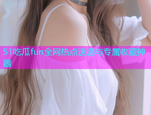 51吃瓜fun全网热点速递与专属收藏神器
