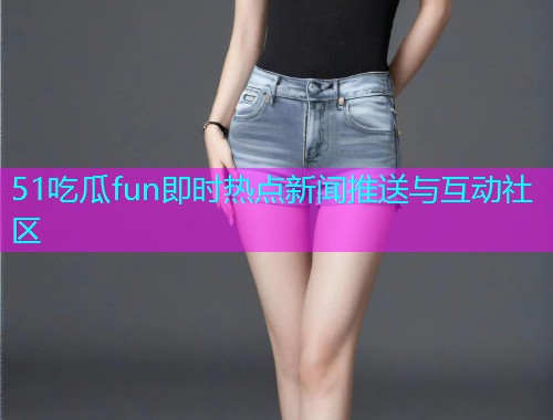 51吃瓜fun即时热点新闻推送与互动社区