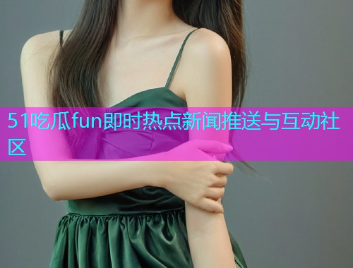 51吃瓜fun即时热点新闻推送与互动社区
