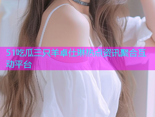 51吃瓜三只羊卓仕琳热点资讯聚合互动平台