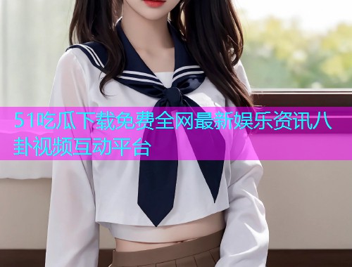 51吃瓜下载免费全网最新娱乐资讯八卦视频互动平台