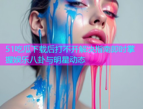 51吃瓜下载后打不开解决指南即时掌握娱乐八卦与明星动态