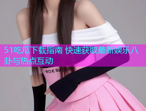 51吃瓜下载指南 快速获取最新娱乐八卦与热点互动