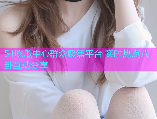 51吃瓜中心群众聚焦平台 实时热点八卦互动分享
