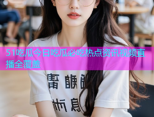 51吃瓜今日吃瓜必吃热点资讯视频直播全覆盖