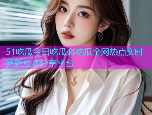 51吃瓜今日吃瓜必吃瓜全网热点实时更新互动分享平台