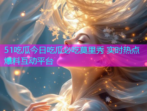 51吃瓜今日吃瓜必吃莫里秀 实时热点爆料互动平台