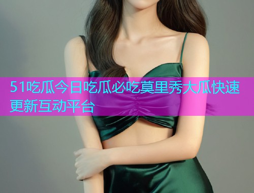 51吃瓜今日吃瓜必吃莫里秀大瓜快速更新互动平台