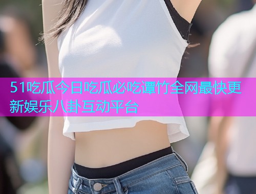 51吃瓜今日吃瓜必吃谭竹全网最快更新娱乐八卦互动平台