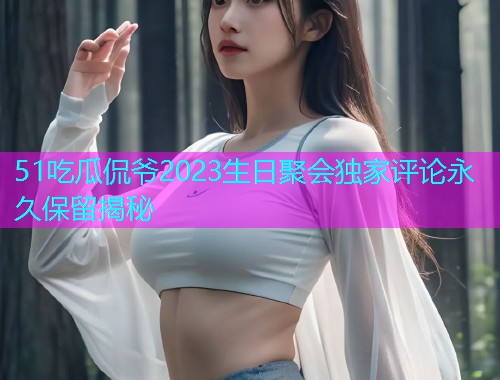 51吃瓜侃爷2023生日聚会独家评论永久保留揭秘