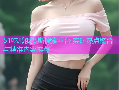 51吃瓜俄罗斯搜索平台 实时热点聚合与精准内容推荐