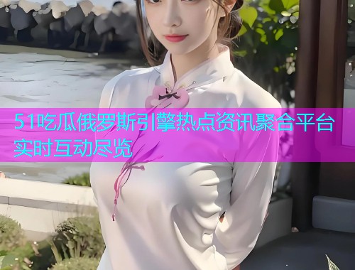 51吃瓜俄罗斯引擎热点资讯聚合平台实时互动尽览