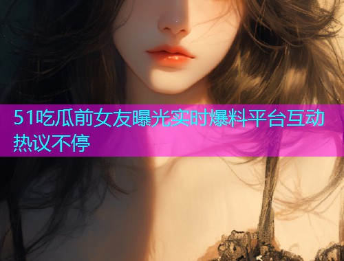 51吃瓜前女友曝光实时爆料平台互动热议不停