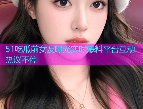 51吃瓜前女友曝光实时爆料平台互动热议不停