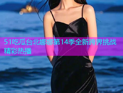 51吃瓜台北娜娜第14季全新跨界挑战精彩热播
