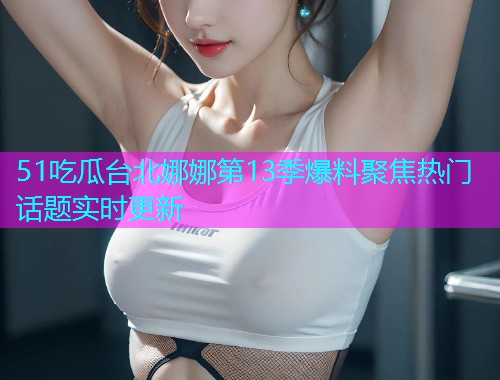 51吃瓜台北娜娜第13季爆料聚焦热门话题实时更新