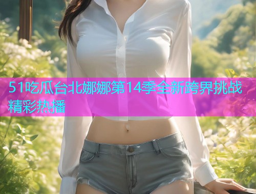 51吃瓜台北娜娜第14季全新跨界挑战精彩热播