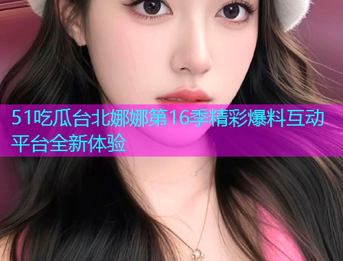51吃瓜台北娜娜第16季精彩爆料互动平台全新体验