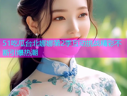 51吃瓜台北娜娜第2季互动挑战精彩不断引爆热潮