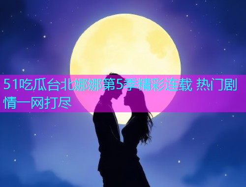 51吃瓜台北娜娜第5季精彩连载 热门剧情一网打尽
