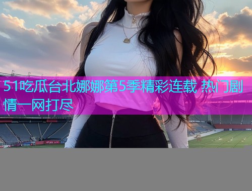 51吃瓜台北娜娜第5季精彩连载 热门剧情一网打尽