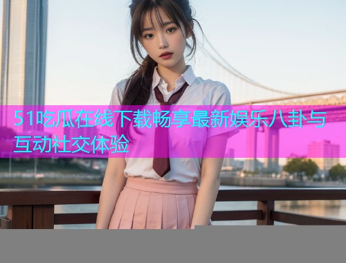 51吃瓜在线下载畅享最新娱乐八卦与互动社交体验