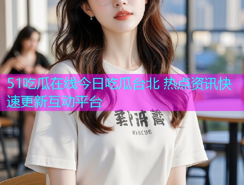 51吃瓜在线今日吃瓜台北 热点资讯快速更新互动平台