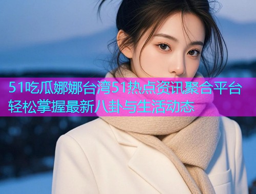 51吃瓜娜娜台湾51热点资讯聚合平台轻松掌握最新八卦与生活动态