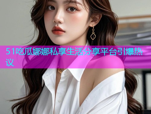 51吃瓜娜娜私享生活分享平台引爆热议