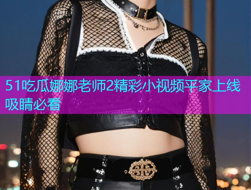 51吃瓜娜娜老师2精彩小视频平家上线吸睛必看
