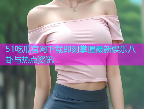 51吃瓜官网下载即刻掌握最新娱乐八卦与热点资讯