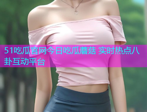 51吃瓜官网今日吃瓜蘑菇 实时热点八卦互动平台