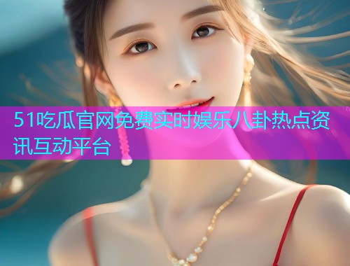 51吃瓜官网免费实时娱乐八卦热点资讯互动平台