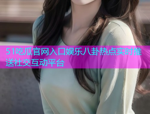51吃瓜官网入口娱乐八卦热点实时推送社交互动平台
