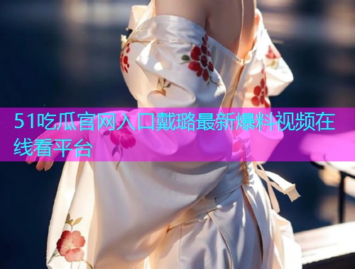 51吃瓜官网入口戴璐最新爆料视频在线看平台