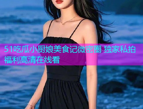 51吃瓜小厨娘美食记微密圈 独家私拍福利高清在线看