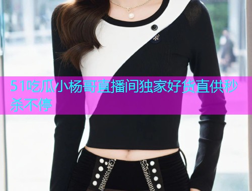 51吃瓜小杨哥直播间独家好货直供秒杀不停