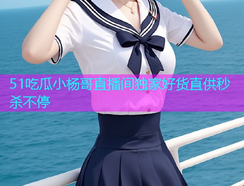 51吃瓜小杨哥直播间独家好货直供秒杀不停