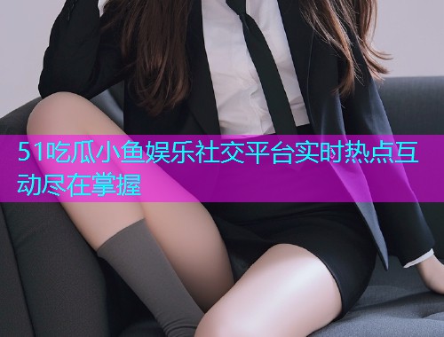 51吃瓜小鱼娱乐社交平台实时热点互动尽在掌握