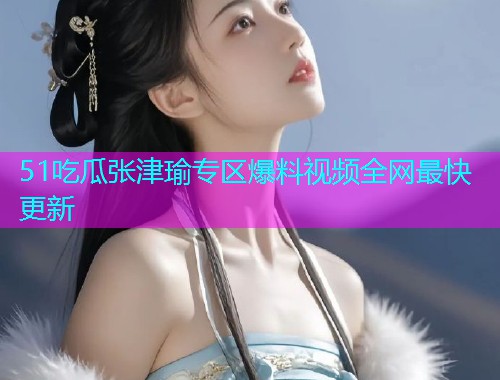 51吃瓜张津瑜专区爆料视频全网最快更新