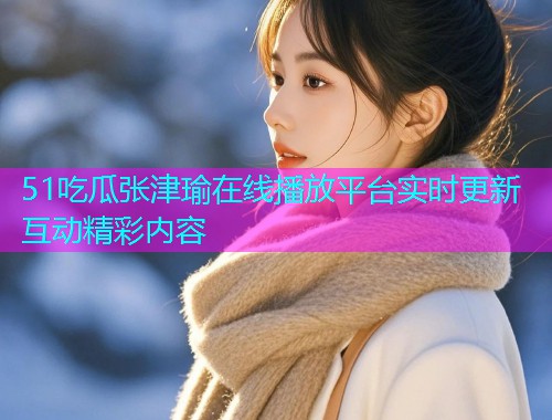51吃瓜张津瑜在线播放平台实时更新互动精彩内容